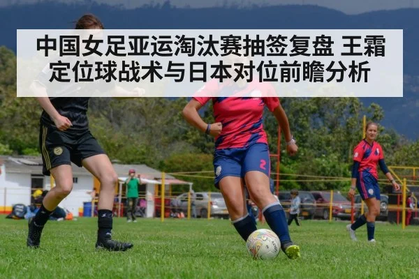 中国女足亚运淘汰赛抽签复盘 王霜定位球战术与日本对位前瞻分析 | jiuyouhui